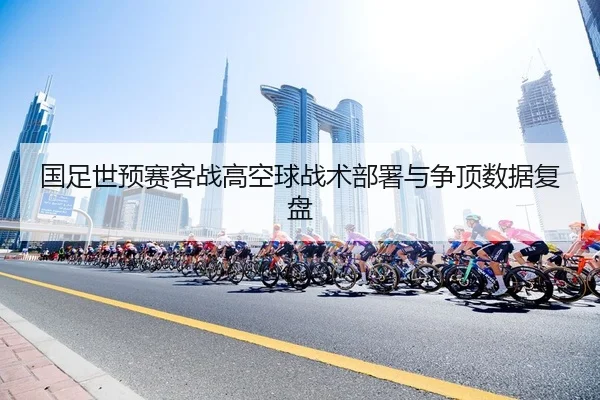 国足世预赛客战高空球战术部署与争顶数据复盘
