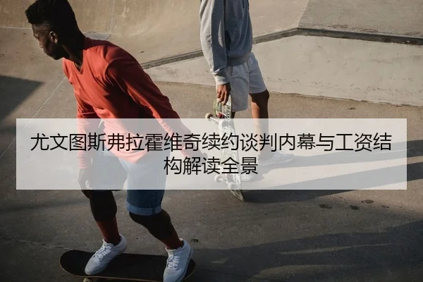 尤文图斯弗拉霍维奇续约谈判内幕与工资结构解读全景
