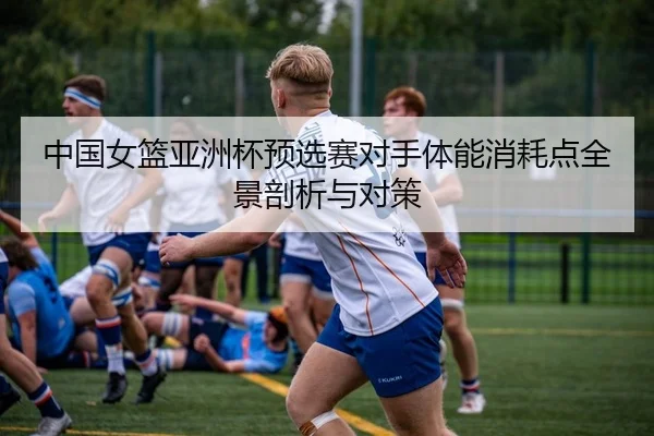 中国女篮亚洲杯预选赛对手体能消耗点全景剖析与对策